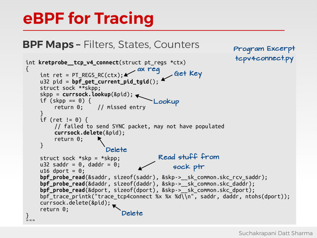 eBPF for Tracing
Suchakrapani Datt Sharma
BPF Maps – Filters, States, Counters
int kretprobe__tcp_v4_connect(struct pt_regs *ctx)
{
int ret = PT_REGS_RC(ctx);
u32 pid = bpf_get_current_pid_tgid();
struct sock **skpp;
skpp = currsock.lookup(&pid);
if (skpp == 0) {
return 0; // missed entry
}
if (ret != 0) {
// failed to send SYNC packet, may not have populated
currsock.delete(&pid);
return 0;
}
struct sock *skp = *skpp;
u32 saddr = 0, daddr = 0;
u16 dport = 0;
bpf_probe_read(&saddr, sizeof(saddr), &skp->__sk_common.skc_rcv_saddr);
bpf_probe_read(&daddr, sizeof(daddr), &skp->__sk_common.skc_daddr);
bpf_probe_read(&dport, sizeof(dport), &skp->__sk_common.skc_dport);
bpf_trace_printk("trace_tcp4connect %x %x %d\\n", saddr, daddr, ntohs(dport));
currsock.delete(&pid);
return 0;
}
"""
Read stuff from
sock ptr
Program Excerpt
tcpv4connect.py
Get Key
Lookup
ax reg
Delete
Delete
