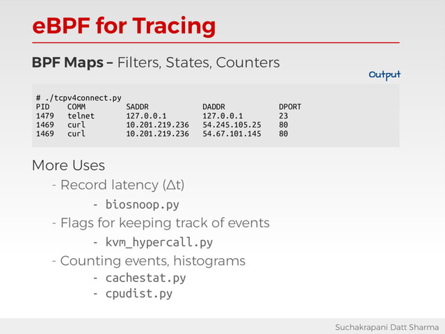 eBPF for Tracing
Suchakrapani Datt Sharma
BPF Maps – Filters, States, Counters
More Uses
- Record latency (Δt)
- biosnoop.py
- Flags for keeping track of events
- kvm_hypercall.py
- Counting events, histograms
- cachestat.py
- cpudist.py
# ./tcpv4connect.py
PID COMM SADDR DADDR DPORT
1479 telnet 127.0.0.1 127.0.0.1 23
1469 curl 10.201.219.236 54.245.105.25 80
1469 curl 10.201.219.236 54.67.101.145 80
Output
