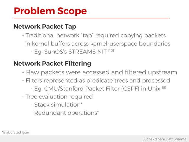 Problem Scope
Suchakrapani Datt Sharma
Network Packet Tap
- Traditional network “tap” required copying packets
in kernel buffers across kernel-userspace boundaries
- Eg. SunOS’s STREAMS NIT [10]
Network Packet Filtering
- Raw packets were accessed and filtered upstream
- Filters represented as predicate trees and processed
- Eg. CMU/Stanford Packet Filter (CSPF) in Unix [8]
- Tree evaluation required
- Stack simulation*
- Redundant operations*
*Elaborated later
