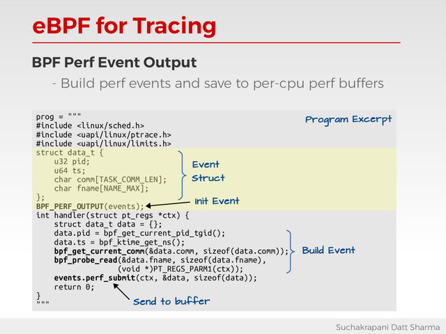 eBPF for Tracing
Suchakrapani Datt Sharma
BPF Perf Event Output
- Build perf events and save to per-cpu perf buffers
prog = """
#include 
#include 
#include 
struct data_t {
u32 pid;
u64 ts;
char comm[TASK_COMM_LEN];
char fname[NAME_MAX];
};
BPF_PERF_OUTPUT(events);
int handler(struct pt_regs *ctx) {
struct data_t data = {};
data.pid = bpf_get_current_pid_tgid();
data.ts = bpf_ktime_get_ns();
bpf_get_current_comm(&data.comm, sizeof(data.comm));
bpf_probe_read(&data.fname, sizeof(data.fname),
(void *)PT_REGS_PARM1(ctx));
events.perf_submit(ctx, &data, sizeof(data));
return 0;
}
""" Send to buffer
Program Excerpt
Event
Struct
Init Event
Build Event
