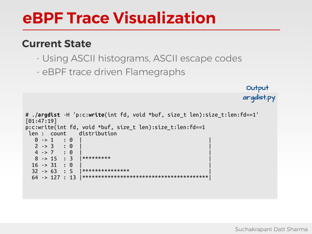 eBPF Trace Visualization
Suchakrapani Datt Sharma
Current State
- Using ASCII histograms, ASCII escape codes
- eBPF trace driven Flamegraphs
# ./argdist -H 'p:c:write(int fd, void *buf, size_t len):size_t:len:fd==1'
[01:47:19]
p:c:write(int fd, void *buf, size_t len):size_t:len:fd==1
len : count distribution
0 -> 1 : 0 | |
2 -> 3 : 0 | |
4 -> 7 : 0 | |
8 -> 15 : 3 |********* |
16 -> 31 : 0 | |
32 -> 63 : 5 |*************** |
64 -> 127 : 13 |****************************************|
Output
argdist.py
