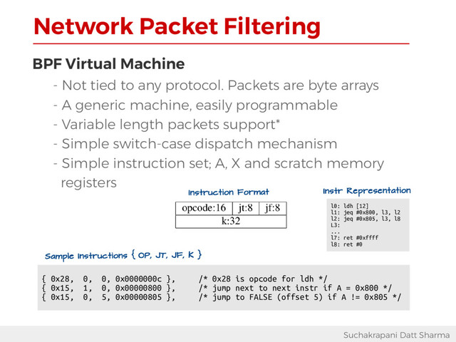 Network Packet Filtering
Suchakrapani Datt Sharma
BPF Virtual Machine
- Not tied to any protocol. Packets are byte arrays
- A generic machine, easily programmable
- Variable length packets support*
- Simple switch-case dispatch mechanism
- Simple instruction set; A, X and scratch memory
registers
{ 0x28, 0, 0, 0x0000000c }, /* 0x28 is opcode for ldh */
{ 0x15, 1, 0, 0x00000800 }, /* jump next to next instr if A = 0x800 */
{ 0x15, 0, 5, 0x00000805 }, /* jump to FALSE (offset 5) if A != 0x805 */
Instruction Format
Sample Instructions { OP, JT, JF, K }
l0: ldh [12]
l1: jeq #0x800, l3, l2
l2: jeq #0x805, l3, l8
L3:
...
l7: ret #0xffff
l8: ret #0
Instr Representation
