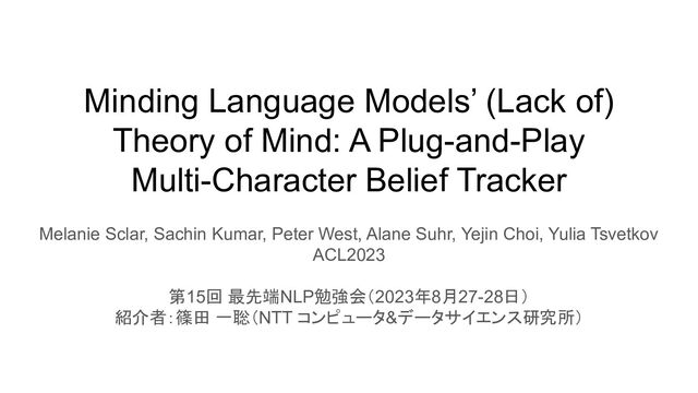 Minding Language Models’ (Lack of)
Theory of Mind: A Plug-and-Play
Multi-Character Belief Tracker
Melanie Sclar, Sachin Kumar, Peter West, Alane Suhr, Yejin Choi, Yulia Tsvetkov
ACL2023
第15回 最先端NLP勉強会（2023年8月27-28日）
紹介者：篠田 一聡（NTT コンピュータ&データサイエンス研究所）

