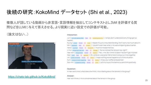 後続の研究：KokoMind データセット (Shi et al., 2023)
複数人が話している動画から非言語・言語情報を抽出してコンテキストとし、
ToM を評価する質
問などをLLMに与えて答えさせる。より現実に近い設定での評価が可能。
（論文はない...）
23
https://chats-lab.github.io/KokoMind/
