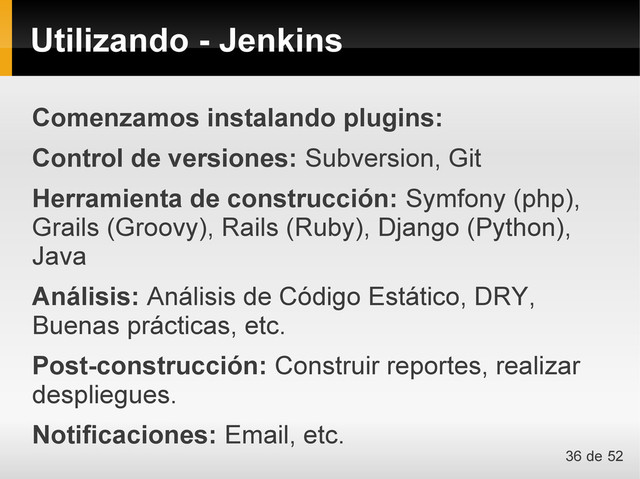 Utilizando - Jenkins
Comenzamos instalando plugins:
Control de versiones: Subversion, Git
Herramienta de construcción: Symfony (php),
Grails (Groovy), Rails (Ruby), Django (Python),
Java
Análisis: Análisis de Código Estático, DRY,
Buenas prácticas, etc.
Post-construcción: Construir reportes, realizar
despliegues.
Notificaciones: Email, etc.
36 de 52
