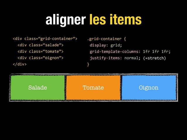aligner les items
.grid-container {
display: grid;
grid-template-columns: 1fr 1fr 1fr;
justify-items: normal;
}
<div class="“grid-container”">
<div class="“salade”">
<div class="“tomate”">
<div class="“oignon”">
</div>
Salade Tomate Oignon
(=stretch)
</div>
</div>
</div>