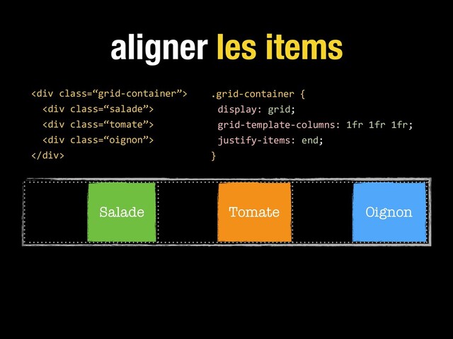 aligner les items
.grid-container {
display: grid;
grid-template-columns: 1fr 1fr 1fr;
justify-items: end;
}
<div class="“grid-container”">
<div class="“salade”">
<div class="“tomate”">
<div class="“oignon”">
</div>
Salade Tomate Oignon
</div>
</div>
</div>