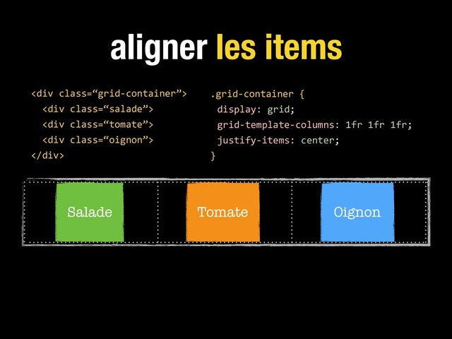 aligner les items
.grid-container {
display: grid;
grid-template-columns: 1fr 1fr 1fr;
justify-items: center;
}
<div class="“grid-container”">
<div class="“salade”">
<div class="“tomate”">
<div class="“oignon”">
</div>
Salade Tomate Oignon
</div>
</div>
</div>