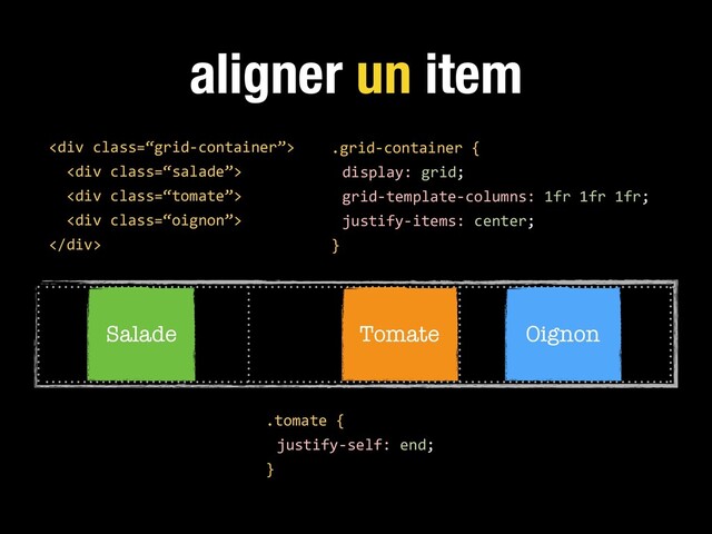aligner un item
.grid-container {
display: grid;
grid-template-columns: 1fr 1fr 1fr;
justify-items: center;
}
<div class="“grid-container”">
<div class="“salade”">
<div class="“tomate”">
<div class="“oignon”">
</div>
Salade Tomate Oignon
.tomate {
justify-self: end;
}
</div>
</div>
</div>