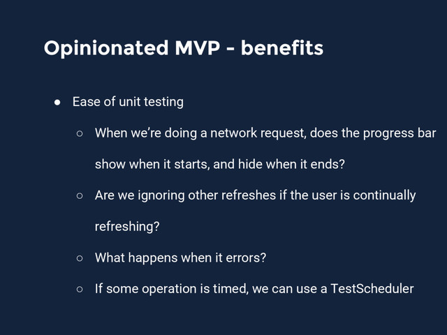 Opinionated MVP - benefits
● Ease of unit testing
○ When we’re doing a network request, does the progress bar
show when it starts, and hide when it ends?
○ Are we ignoring other refreshes if the user is continually
refreshing?
○ What happens when it errors?
○ If some operation is timed, we can use a TestScheduler
