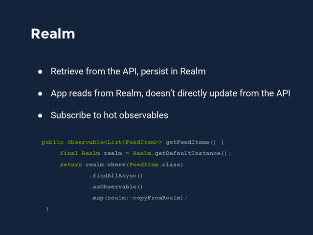 Realm
● Retrieve from the API, persist in Realm
● App reads from Realm, doesn’t directly update from the API
● Subscribe to hot observables
public Observable> getFeedItems() {
final Realm realm = Realm.getDefaultInstance();
return realm.where(FeedItem.class)
.findAllAsync()
.asObservable()
.map(realm::copyFromRealm);
}
