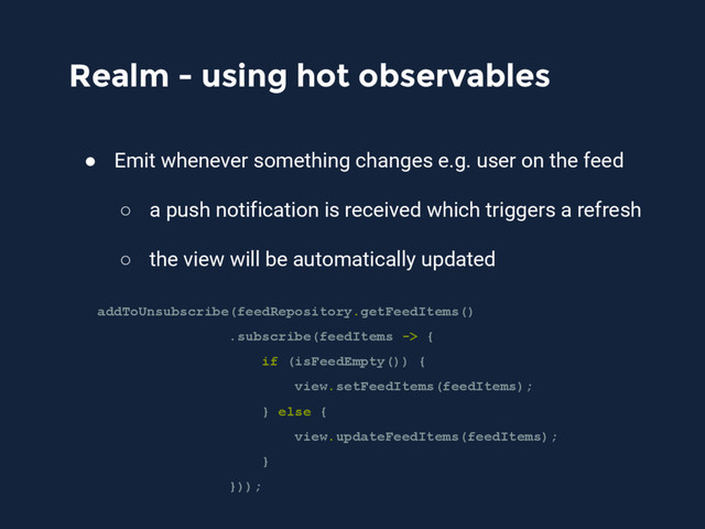 Realm - using hot observables
● Emit whenever something changes e.g. user on the feed
○ a push notification is received which triggers a refresh
○ the view will be automatically updated
addToUnsubscribe(feedRepository.getFeedItems()
.subscribe(feedItems -> {
if (isFeedEmpty()) {
view.setFeedItems(feedItems);
} else {
view.updateFeedItems(feedItems);
}
}));
