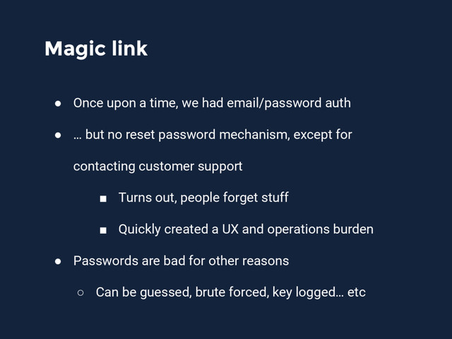 Magic link
● Once upon a time, we had email/password auth
● … but no reset password mechanism, except for
contacting customer support
■ Turns out, people forget stuff
■ Quickly created a UX and operations burden
● Passwords are bad for other reasons
○ Can be guessed, brute forced, key logged… etc
