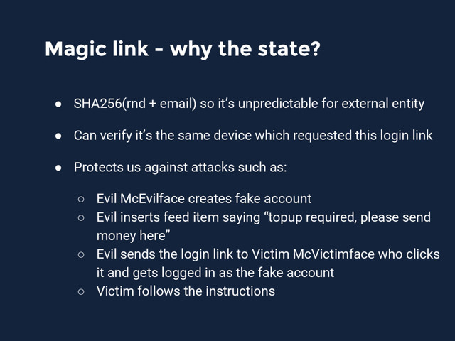 Magic link - why the state?
● SHA256(rnd + email) so it’s unpredictable for external entity
● Can verify it’s the same device which requested this login link
● Protects us against attacks such as:
○ Evil McEvilface creates fake account
○ Evil inserts feed item saying “topup required, please send
money here”
○ Evil sends the login link to Victim McVictimface who clicks
it and gets logged in as the fake account
○ Victim follows the instructions
