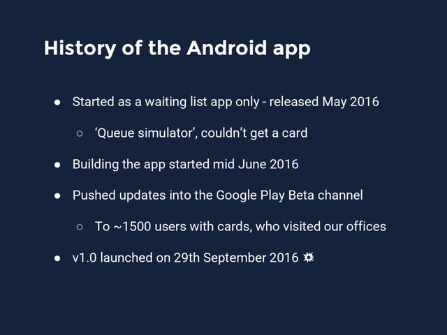History of the Android app
● Started as a waiting list app only - released May 2016
○ ‘Queue simulator’, couldn’t get a card
● Building the app started mid June 2016
● Pushed updates into the Google Play Beta channel
○ To ~1500 users with cards, who visited our offices
● v1.0 launched on 29th September 2016
