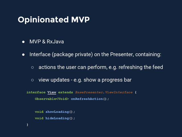Opinionated MVP
● MVP & RxJava
● Interface (package private) on the Presenter, containing:
○ actions the user can perform, e.g. refreshing the feed
○ view updates - e.g. show a progress bar
interface View extends BasePresenter.ViewInterface {
Observable onRefreshAction();
void showLoading();
void hideLoading();
}

