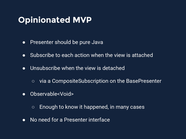Opinionated MVP
● Presenter should be pure Java
● Subscribe to each action when the view is attached
● Unsubscribe when the view is detached
○ via a CompositeSubscription on the BasePresenter
● Observable
○ Enough to know it happened, in many cases
● No need for a Presenter interface
