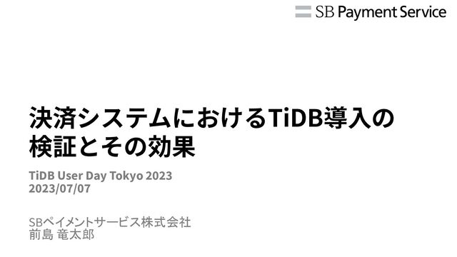 決済システムにおけるTiDB導⼊の
検証とその効果
SBペイメントサービス株式会社
前島 竜太郎
TiDB User Day Tokyo 2023
2023/07/07
