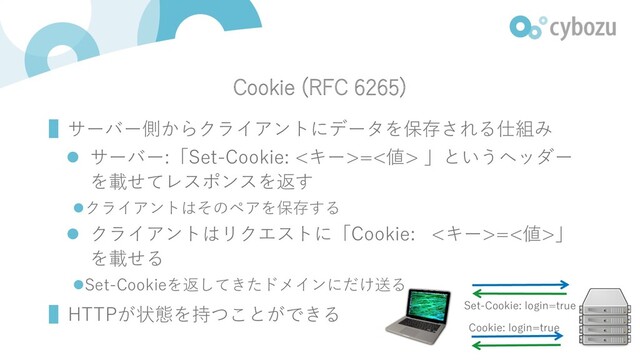 Cookie (RFC 6265)
▌サーバー側からクライアントにデータを保存される仕組み
l サーバー:「Set-Cookie: <キー>=<値> 」というヘッダー
を載せてレスポンスを返す
lクライアントはそのペアを保存する
l クライアントはリクエストに「Cookie: <キー>=<値>」
を載せる
lSet-Cookieを返してきたドメインにだけ送る
▌HTTPが状態を持つことができる Set-Cookie: login=true
Cookie: login=true
