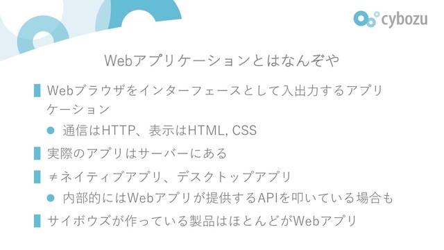 Webアプリケーションとはなんぞや
▌Webブラウザをインターフェースとして⼊出⼒するアプリ
ケーション
l 通信はHTTP、表⽰はHTML, CSS
▌実際のアプリはサーバーにある
▌≠ネイティブアプリ、デスクトップアプリ
l 内部的にはWebアプリが提供するAPIを叩いている場合も
▌サイボウズが作っている製品はほとんどがWebアプリ
