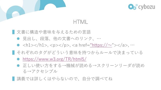 HTML
▌⽂書に構造や意味を与えるための⾔語
l ⾒出し、段落、他の⽂書へのリンク、…
l <h1></h1>, <p></p>, <a href="%E2%80%9Dhttps://%E3%80%9C%E2%80%9D"></a>, …
▌それぞれのタグがどういう意味を持つからルールで決まっている
l https://www.w3.org/TR/html5/
l 正しい使い⽅をする→機械が読める→スクリーンリーダが読め
る→アクセシブル
▌講義では詳しくはやらないので、⾃分で調べてね

