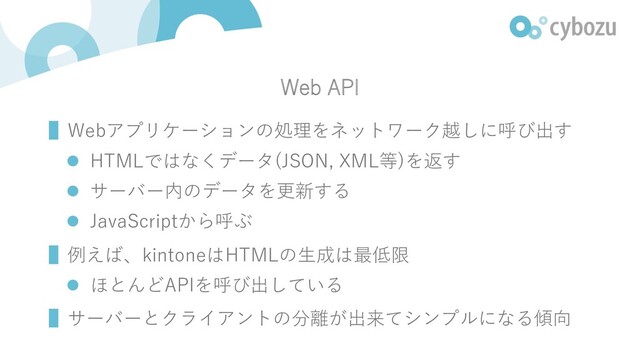 Web API
▌Webアプリケーションの処理をネットワーク越しに呼び出す
l HTMLではなくデータ(JSON, XML等)を返す
l サーバー内のデータを更新する
l JavaScriptから呼ぶ
▌例えば、kintoneはHTMLの⽣成は最低限
l ほとんどAPIを呼び出している
▌サーバーとクライアントの分離が出来てシンプルになる傾向
