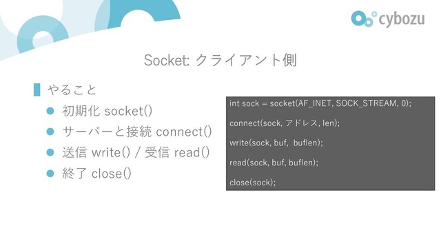 Socket: クライアント側
▌やること
l 初期化 socket()
l サーバーと接続 connect()
l 送信 write() / 受信 read()
l 終了 close()
int sock = socket(AF_INET, SOCK_STREAM, 0);
connect(sock, アドレス, len);
write(sock, buf, buflen);
read(sock, buf, buflen);
close(sock);
