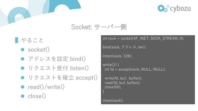 Socket: サーバー側
▌やること
l socket()
l アドレスを設定 bind()
l リクエスト受付 listen()
l リクエストを確⽴ accept()
l read()/write()
l close()
int sock = socket(AF_INET, SOCK_STREAM, 0);
bind(sock, アドレス, len);
listen(sock, 128);
while(1) {
int fd = accept(sock, NULL, NULL);
write(fd, buf, buflen);
read(fd, buf, buflen);
close(fd);
}
close(sock);
