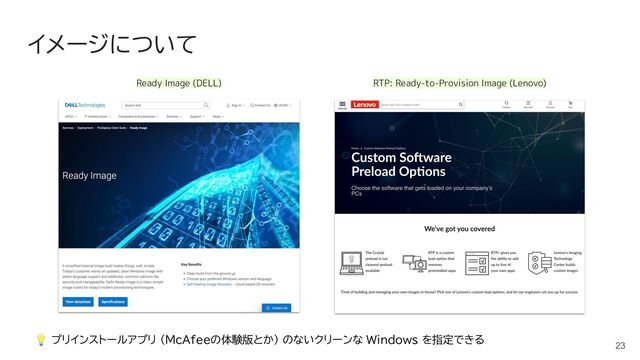 イメージについて
23
💡 プリインストールアプリ (McAfeeの体験版とか) のないクリーンな Windows を指定できる
Ready Image (DELL) RTP: Ready-to-Provision Image (Lenovo)
