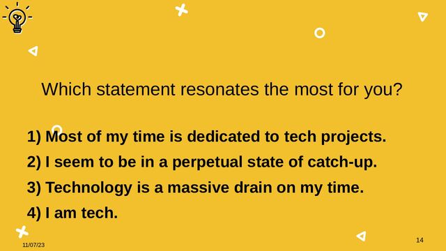 11/07/23
14
Which statement resonates the most for you?
1) Most of my time is dedicated to tech projects.
2) I seem to be in a perpetual state of catch-up.
3) Technology is a massive drain on my time.
4) I am tech.
