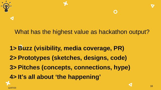 11/07/23
16
What has the highest value as hackathon output?
1> Buzz (visibility, media coverage, PR)
2> Prototypes (sketches, designs, code)
3> Pitches (concepts, connections, hype)
4> It’s all about ‘the happening’
