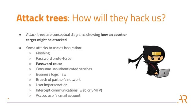 Attack trees: How will they hack us?
● Attack trees are conceptual diagrams showing how an asset or
target might be attacked
● Some attacks to use as inspiration:
○ Phishing
○ Password brute-force
○ Password reuse
○ Consume unauthenticated services
○ Business logic flaw
○ Breach of partner's network
○ User impersonation
○ Intercept communications (web or SMTP)
○ Access user's email account
