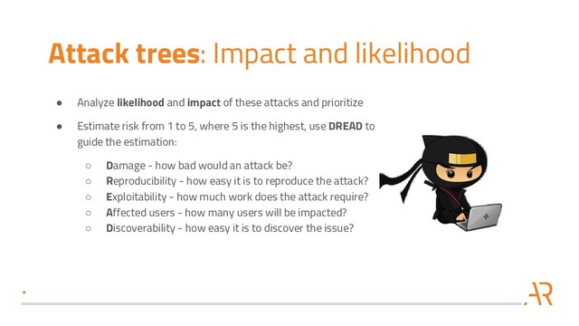 Attack trees: Impact and likelihood
● Analyze likelihood and impact of these attacks and prioritize
● Estimate risk from 1 to 5, where 5 is the highest, use DREAD to
guide the estimation:
○ Damage - how bad would an attack be?
○ Reproducibility - how easy it is to reproduce the attack?
○ Exploitability - how much work does the attack require?
○ Affected users - how many users will be impacted?
○ Discoverability - how easy it is to discover the issue?
