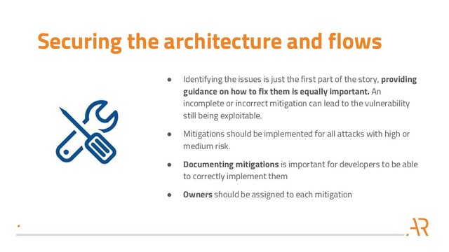 Securing the architecture and flows
● Identifying the issues is just the first part of the story, providing
guidance on how to fix them is equally important. An
incomplete or incorrect mitigation can lead to the vulnerability
still being exploitable.
● Mitigations should be implemented for all attacks with high or
medium risk.
● Documenting mitigations is important for developers to be able
to correctly implement them
● Owners should be assigned to each mitigation
