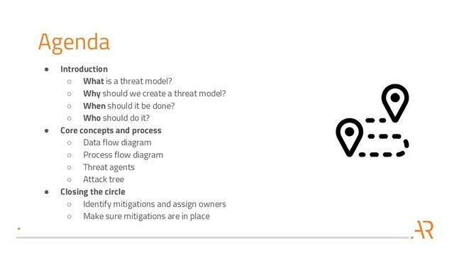 Agenda
● Introduction
○ What is a threat model?
○ Why should we create a threat model?
○ When should it be done?
○ Who should do it?
● Core concepts and process
○ Data flow diagram
○ Process flow diagram
○ Threat agents
○ Attack tree
● Closing the circle
○ Identify mitigations and assign owners
○ Make sure mitigations are in place

