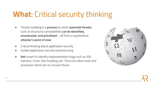 What: Critical security thinking
● Threat modeling is a process by which potential threats,
such as structural vulnerabilities can be identified,
enumerated, and prioritized – all from a hypothetical
attacker’s point of view
● Critical thinking about application security
● Guided application security brainstorming
● Not meant to identify implementation bugs such as SQL
injection, Cross-Site Scripting, etc. There are other tools and
processes which aim to uncover those.

