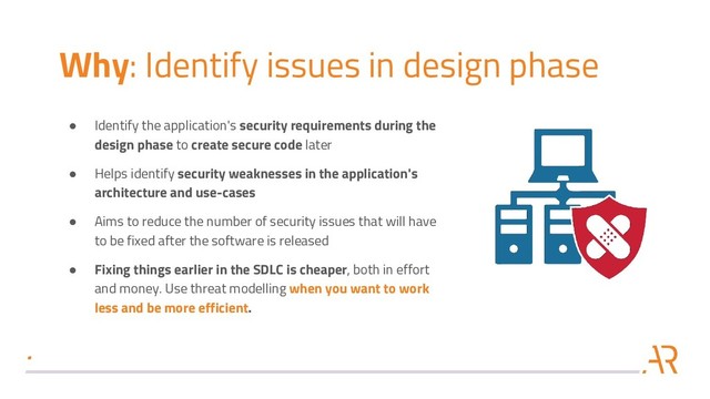 Why: Identify issues in design phase
● Identify the application's security requirements during the
design phase to create secure code later
● Helps identify security weaknesses in the application's
architecture and use-cases
● Aims to reduce the number of security issues that will have
to be fixed after the software is released
● Fixing things earlier in the SDLC is cheaper, both in effort
and money. Use threat modelling when you want to work
less and be more efficient.
