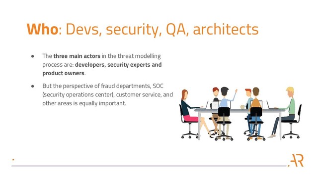 Who: Devs, security, QA, architects
● The three main actors in the threat modelling
process are: developers, security experts and
product owners.
● But the perspective of fraud departments, SOC
(security operations center), customer service, and
other areas is equally important.
