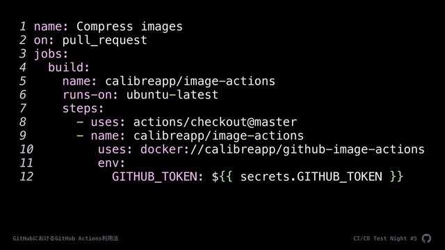 CI/CD Test Night #5
GitHubʹ͓͚ΔGitHub Actionsར༻๏
1 name: Compress images
2 on: pull_request
3 jobs:
4 build:
5 name: calibreapp/image-actions
6 runs-on: ubuntu-latest
7 steps:
8 - uses: actions/checkout@master
9 - name: calibreapp/image-actions
10 uses: docker://calibreapp/github-image-actions
11 env:
12 GITHUB_TOKEN: ${{ secrets.GITHUB_TOKEN }}
