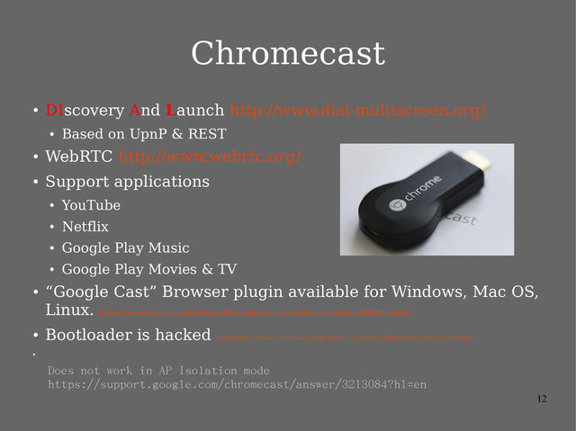12
Chromecast
●
DIscovery And Launch http://www.dial-multiscreen.org/
●
Based on UpnP & REST
●
WebRTC http://www.webrtc.org/
●
Support applications
●
YouTube
●
Netflix
●
Google Play Music
●
Google Play Movies & TV
●
“Google Cast” Browser plugin available for Windows, Mac OS,
Linux.
https://chrome.google.com/webstore/detail/google-cast/boadgeojelhgndaghljhdicfkmllpafd
●
Bootloader is hacked
http://wiki.gtvhacker.com/index.php/Google_Chromecast#Bootloader_Exploit_Package
●
Does not work in AP Isolation mode
https://support.google.com/chromecast/answer/3213084?hl=en
