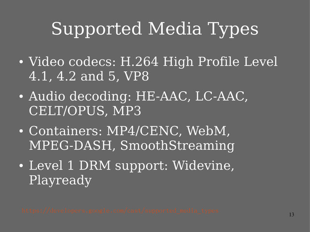 13
Supported Media Types
●
Video codecs: H.264 High Profile Level
4.1, 4.2 and 5, VP8
●
Audio decoding: HE-AAC, LC-AAC,
CELT/OPUS, MP3
●
Containers: MP4/CENC, WebM,
MPEG-DASH, SmoothStreaming
●
Level 1 DRM support: Widevine,
Playready
https://developers.google.com/cast/supported_media_types
