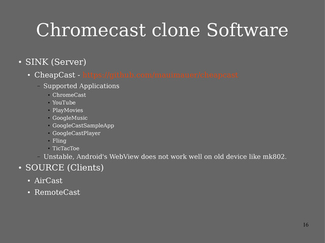 16
Chromecast clone Software
●
SINK (Server)
●
CheapCast - https://github.com/mauimauer/cheapcast
– Supported Applications
●
ChromeCast
●
YouTube
●
PlayMovies
●
GoogleMusic
●
GoogleCastSampleApp
●
GoogleCastPlayer
●
Fling
●
TicTacToe
– Unstable, Android's WebView does not work well on old device like mk802.
●
SOURCE (Clients)
●
AirCast
●
RemoteCast
