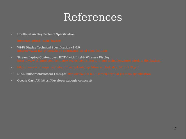 17
References
●
Unofficial AirPlay Protocol Specification
http://nto.github.io/AirPlay.html
●
Wi-Fi Display Technical Specification v1.0.0
http://www.wi-fi.org/knowledge-center/published-specifications
●
Stream Laptop Content over HDTV with Intel® Wireless Display
https://www-ssl.intel.com/content/www/us/en/architecture-and-technology/intel-wireless-display.html
●
https://www.wi-fi.org/sites/default/files/uploads/wp_Miracast_Industry_20120919.pdf
●
DIAL-2ndScreenProtocol-1.6.4.pdf http://www.dial-multiscreen.org/dial-protocol-specification
●
Google Cast API https://developers.google.com/cast/
