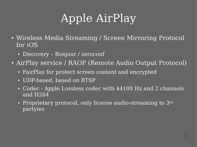 3
Apple AirPlay
●
Wireless Media Streaming / Screen Mirroring Protocol
for iOS
●
Discovery – Bonjour / zeroconf
●
AirPlay service / RAOP (Remote Audio Output Protocol)
●
FairPlay for protect screen content and encrypted
●
UDP-based, based on RTSP
●
Codec - Apple Lossless codec with 44100 Hz and 2 channels
and H264
●
Proprietary protocol, only license audio-streaming to 3rd
partyies
