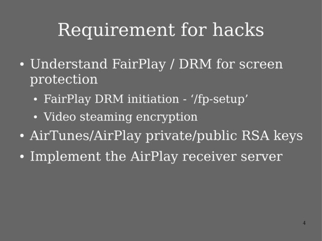 4
Requirement for hacks
●
Understand FairPlay / DRM for screen
protection
●
FairPlay DRM initiation - ‘/fp-setup’
●
Video steaming encryption
●
AirTunes/AirPlay private/public RSA keys
●
Implement the AirPlay receiver server
