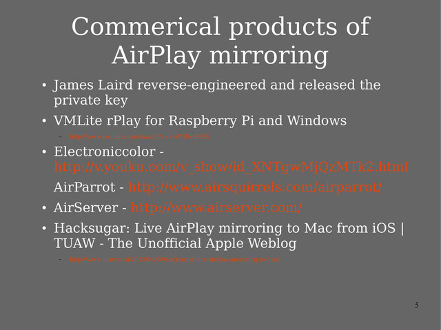 5
Commerical products of
AirPlay mirroring
●
James Laird reverse-engineered and released the
private key
●
VMLite rPlay for Raspberry Pi and Windows
– http://www.youtube.com/watch?v=aviPOINM6Bk
●
Electroniccolor -
http://v.youku.com/v_show/id_XNTgwMjQzMTk2.html
AirParrot - http://www.airsquirrels.com/airparrot/
●
AirServer - http://www.airserver.com/
●
Hacksugar: Live AirPlay mirroring to Mac from iOS |
TUAW - The Unofficial Apple Weblog
– http://www.tuaw.com/2012/02/08/hacksugar-live-airplay-mirroring-to-mac/
