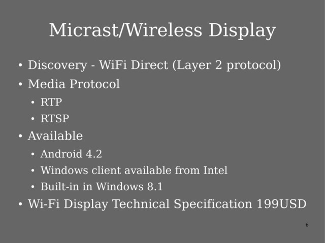6
Micrast/Wireless Display
●
Discovery - WiFi Direct (Layer 2 protocol)
●
Media Protocol
●
RTP
●
RTSP
●
Available
●
Android 4.2
●
Windows client available from Intel
●
Built-in in Windows 8.1
●
Wi-Fi Display Technical Specification 199USD
