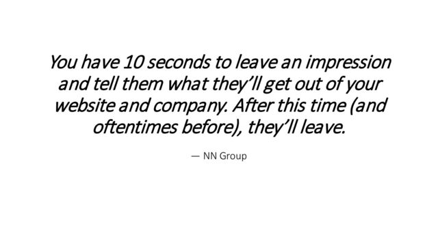 You have 10 seconds to leave an impression
and tell them what they’ll get out of your
website and company. After this time (and
oftentimes before), they’ll leave.
— NN Group
