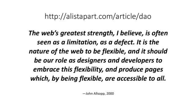 http://alistapart.com/article/dao
The web’s greatest strength, I believe, is often
seen as a limitation, as a defect. It is the
nature of the web to be flexible, and it should
be our role as designers and developers to
embrace this flexibility, and produce pages
which, by being flexible, are accessible to all.
—John Allsopp, 2000
