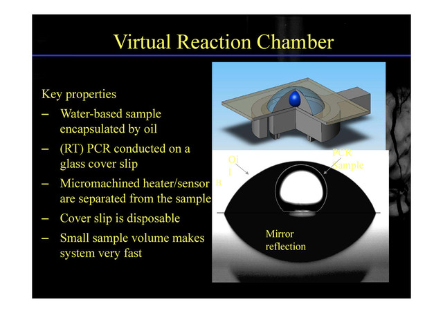 Virtual Reaction Chamber
Key properties
– Water-based sample
encapsulated by oil
– (RT) PCR conducted on a PCR
Oi
glass cover slip
– Micromachined heater/sensor
Sample
Oi
l
B
are separated from the sample
– Cover slip is disposable
– Small sample volume makes
system very fast
Mirror
reflection
